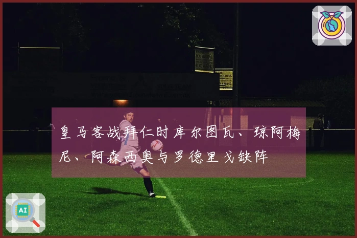 皇马客战拜仁时库尔图瓦、琼阿梅尼、阿森西奥与罗德里戈缺阵