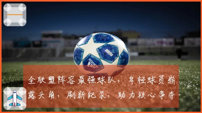 全联盟阵容最强球队，年轻球员崭露头角，刷新纪录，助力核心争夺冠军