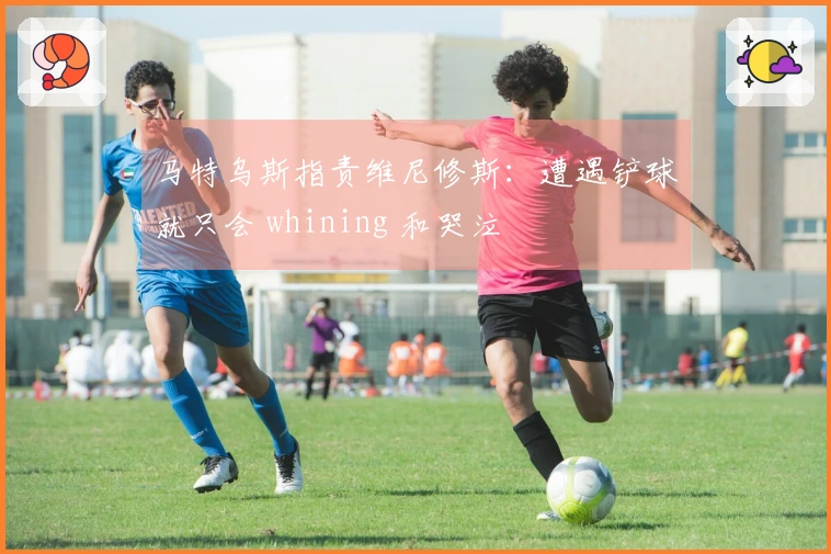 马特乌斯指责维尼修斯：遭遇铲球就只会 whining 和哭泣