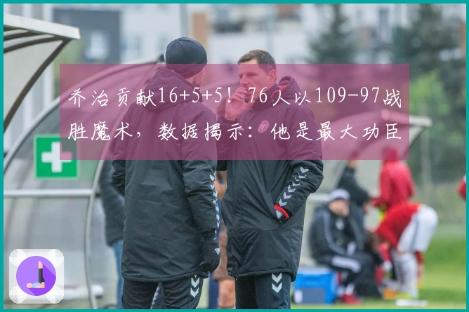 乔治贡献16+5+5！76人以109-97战胜魔术，数据揭示：他是最大功臣！