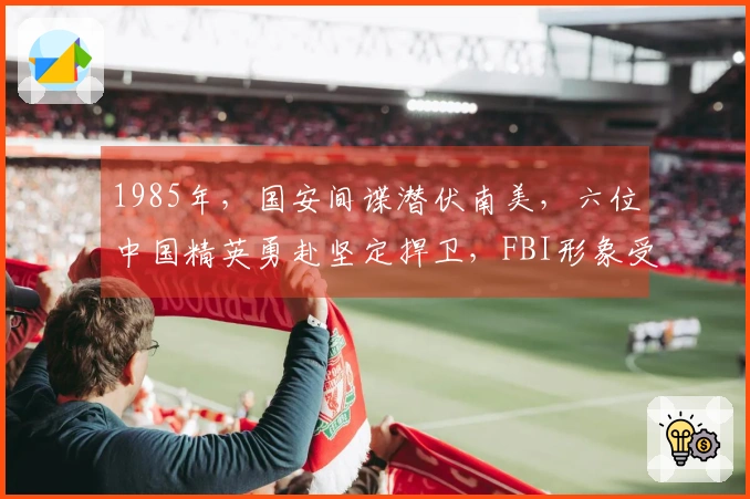 1985年，国安间谍潜伏南美，六位中国精英勇赴坚定捍卫，FBI形象受损