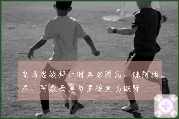 皇马客战拜仁时库尔图瓦、琼阿梅尼、阿森西奥与罗德里戈缺阵