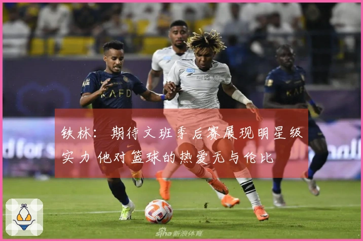 铁林：期待文班季后赛展现明星级实力 他对篮球的热爱无与伦比