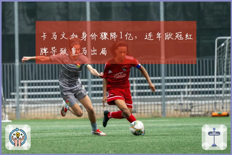 卡马文加身价骤降1亿，连年欧冠红牌导致皇马出局