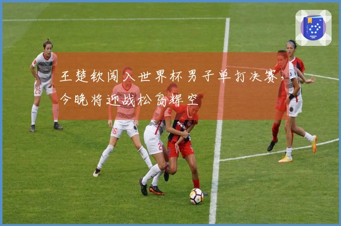 王楚钦闯入世界杯男子单打决赛，今晚将迎战松岛辉空