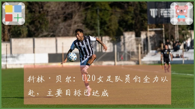 科林·贝尔：U20女足队员们全力以赴，主要目标已达成