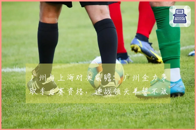 广州与上海对决前瞻：广州全力争取季后赛资格，迎战领头羊誓不放弃