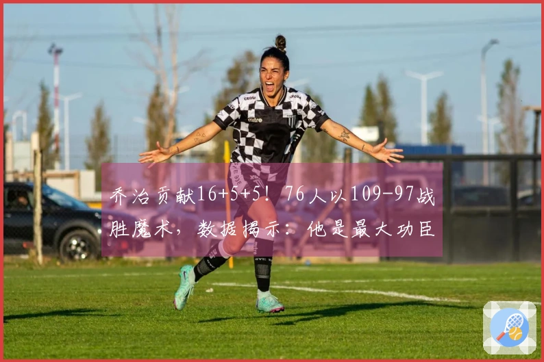 乔治贡献16+5+5！76人以109-97战胜魔术，数据揭示：他是最大功臣！