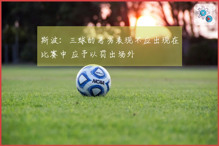 斯波：三球的恶劣表现不应出现在比赛中 应予以罚出场外