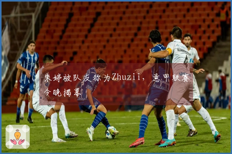 朱婷被队友称为Zhuzii，意甲联赛今晚揭幕