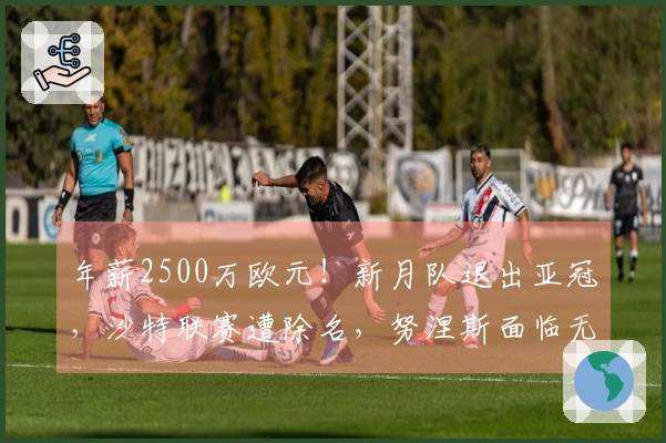 年薪2500万欧元！新月队退出亚冠，沙特联赛遭除名，努涅斯面临无球可战的困境