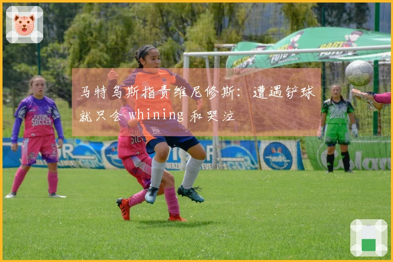 马特乌斯指责维尼修斯：遭遇铲球就只会 whining 和哭泣