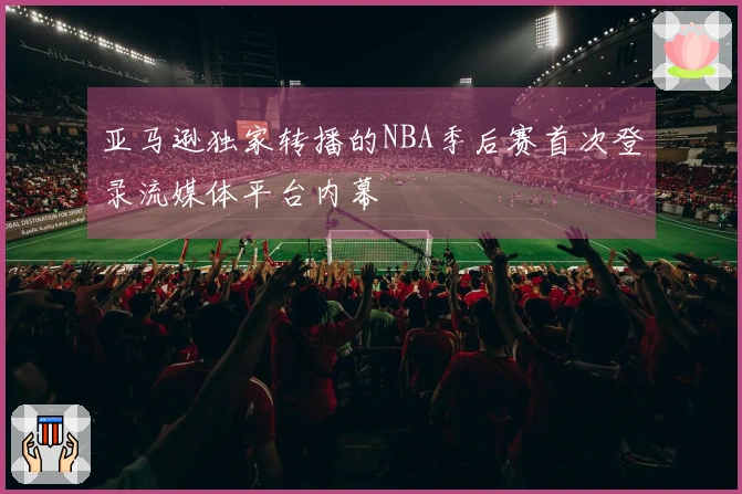 亚马逊独家转播的NBA季后赛首次登录流媒体平台内幕