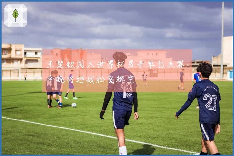 王楚钦闯入世界杯男子单打决赛，今晚将迎战松岛辉空
