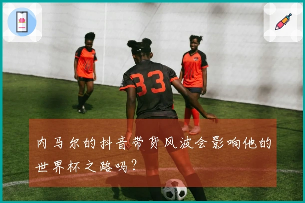 内马尔的抖音带货风波会影响他的世界杯之路吗？
