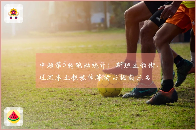 中超第5轮跑动统计：斯坦丘领衔，辽沈本土教练传球榜占据前三名