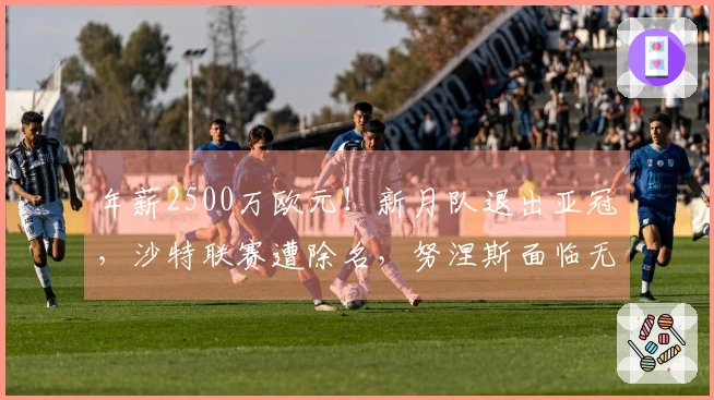 年薪2500万欧元！新月队退出亚冠，沙特联赛遭除名，努涅斯面临无球可战的困境
