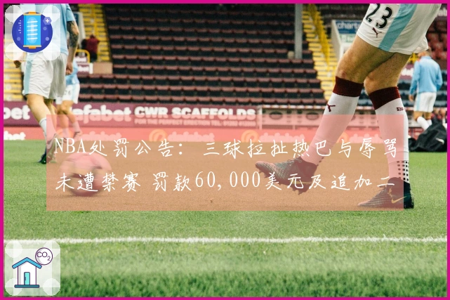 NBA处罚公告：三球拉扯热巴与辱骂未遭禁赛 罚款60,000美元及追加二级恶意犯规